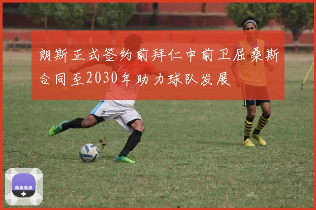 朗斯正式签约前拜仁中前卫屈桑斯合同至2030年助力球队发展