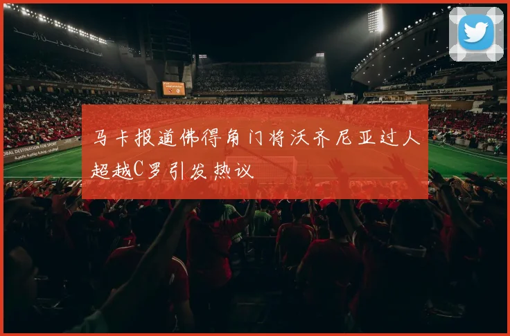 马卡报道佛得角门将沃齐尼亚过人超越C罗引发热议