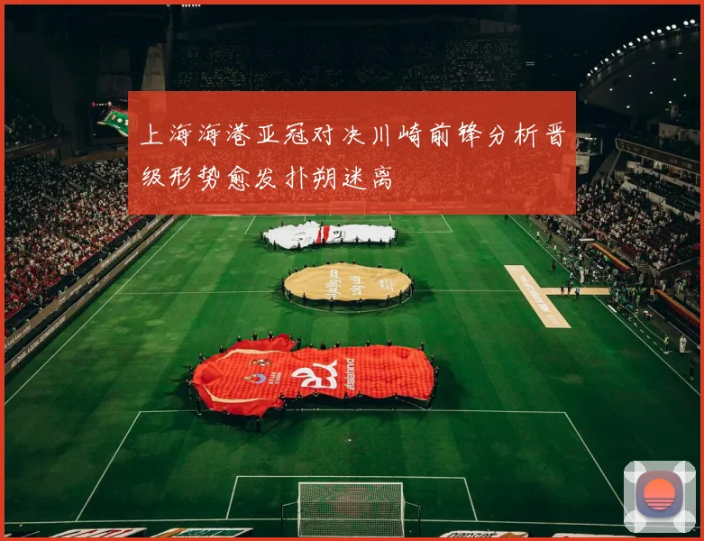 上海海港亚冠对决川崎前锋分析晋级形势愈发扑朔迷离