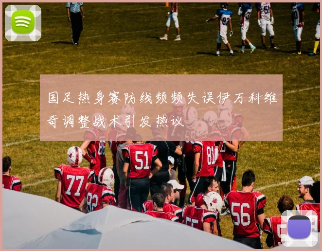 国足热身赛防线频频失误伊万科维奇调整战术引发热议