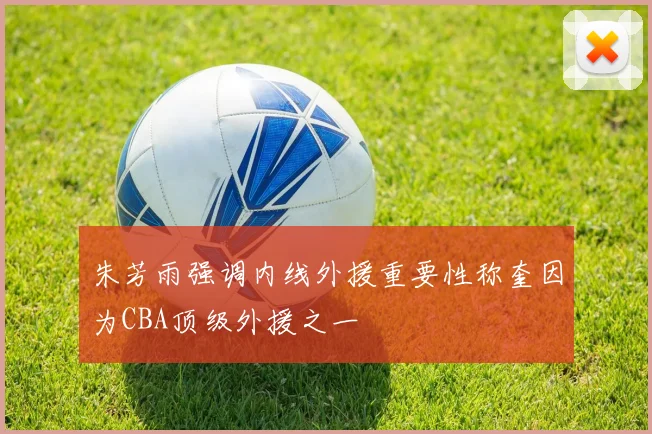 朱芳雨强调内线外援重要性称奎因为CBA顶级外援之一