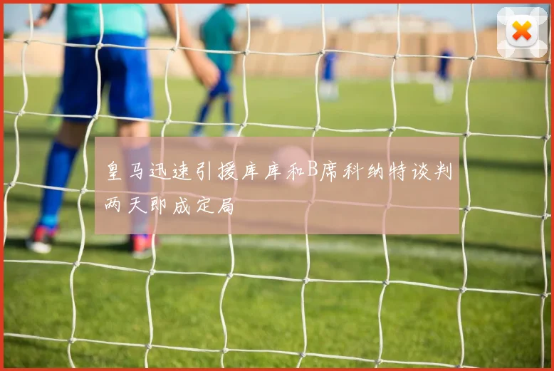 皇马迅速引援库库和B席科纳特谈判两天即成定局