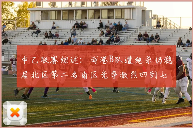 中乙联赛综述：海港B队遭绝杀仍稳居北区第二名南区竞争激烈四到七名仅差一分