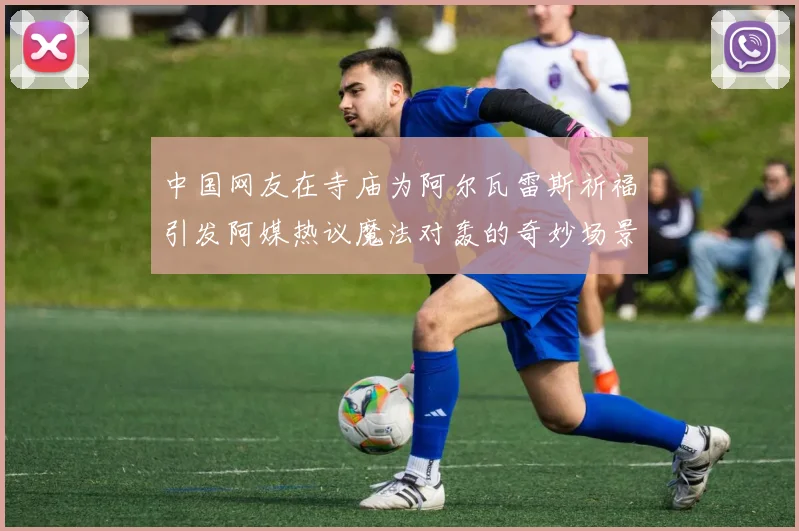 中国网友在寺庙为阿尔瓦雷斯祈福引发阿媒热议魔法对轰的奇妙场景