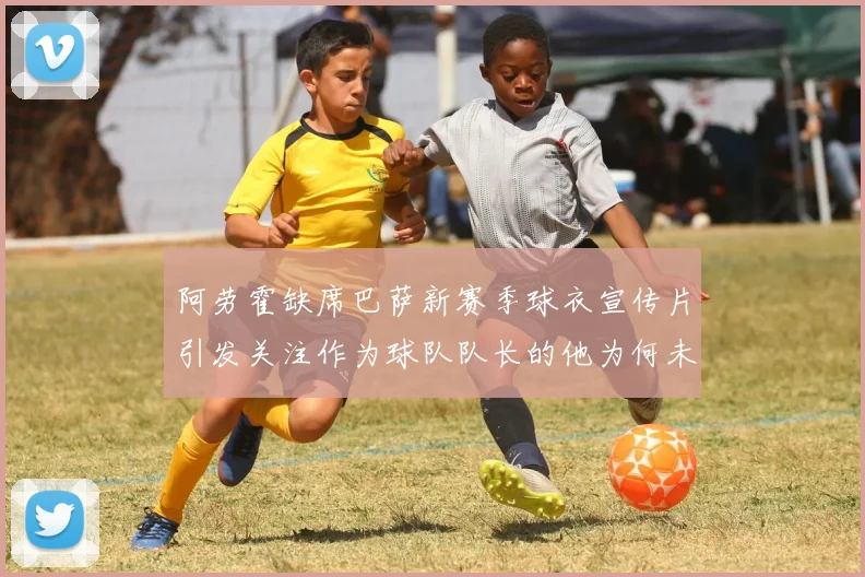 阿劳霍缺席巴萨新赛季球衣宣传片引发关注作为球队队长的他为何未现身