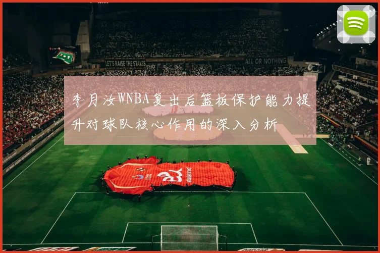 李月汝WNBA复出后篮板保护能力提升对球队核心作用的深入分析