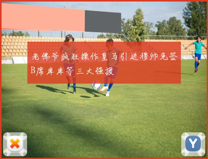老佛爷疯狂操作皇马引进穆帅免签B席库库等三大强援
