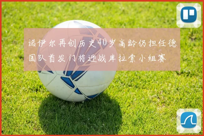 诺伊尔再创历史40岁高龄仍担任德国队首发门将迎战库拉索小组赛