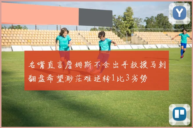 名嘴直言詹姆斯不会出手救援马刺翻盘希望渺茫难逆转1比3劣势