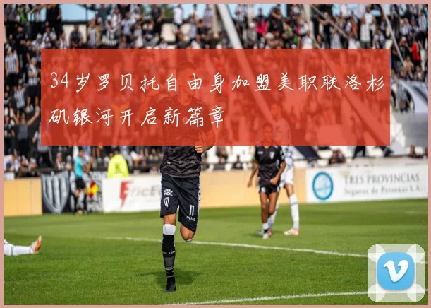 34岁罗贝托自由身加盟美职联洛杉矶银河开启新篇章