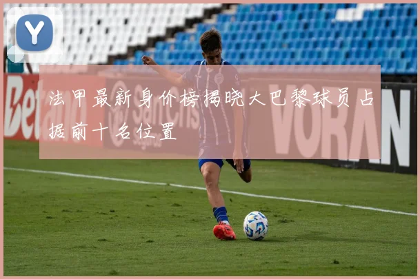 法甲最新身价榜揭晓大巴黎球员占据前十名位置