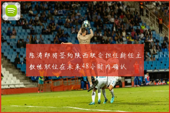 陈涛即将签约陕西联合担任新任主教练职位在未来48小时内确认